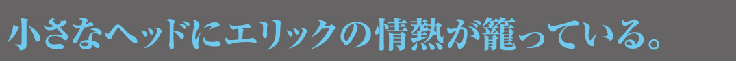 小さなヘッドにエリックの情熱が籠っている