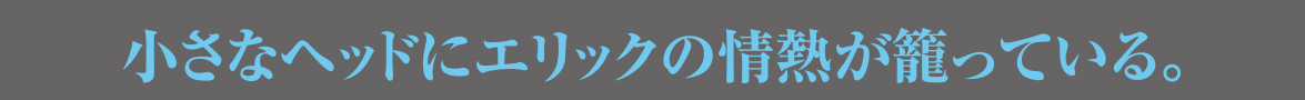 小さなヘッドにエリックの情熱が籠っている