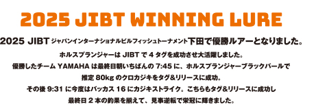2025 JIBTジャパンインターナショナルビルフィッシュトーナメント下田で優勝ルアーとなりました。ホルスプランジャーはJIBTで4タグを成功させ大活躍しました。優勝したチームYAMAHAは最終日朝いちばんの7:45に、ホルスプランジャーブラックパールで推定80kgのクロカジキをタグ＆リリースに成功。その後9:31に今度はバッカス16にカジキストライク。こちらもタグ＆リリースに成功し最終日2本の釣果を揃えて、見事逆転で栄冠に輝きました。