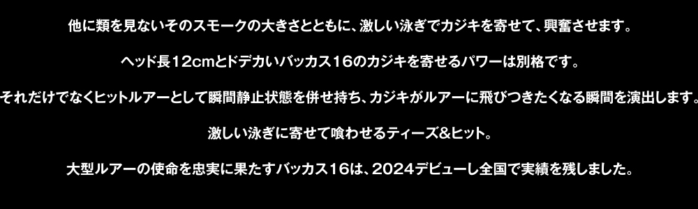 他に類を見ないそのスモークの大きさとともに、激しい泳ぎでカジキを寄せて、興奮させます。ヘッド長12cmとドデカいバッカス16のカジキを寄せるパワーは別格です。それだけでなくヒットルアーとして瞬間静止状態を併せ持ち、カジキがルアーに飛びつきたくなる瞬間を演出します。激しい泳ぎに寄せて喰わせるティーズ＆ヒット。大型ルアーの使命を忠実に果たすバッカス16は、2024デビューし全国で実績を残しました。