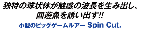 独特の球状体が魅惑の波長を生み出し、回遊魚を誘い出す!! 小型のビッグゲームルアー Spin Cut。