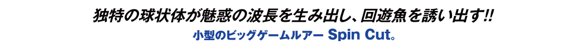独特の球状体が魅惑の波長を生み出し、回遊魚を誘い出す!!小型のビッグゲームルアー Spin Cut。
