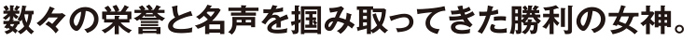 数々の栄誉と名声を掴み取ってきた勝利の女神。